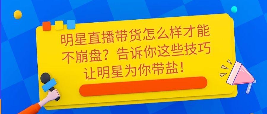 明星直播带货怎么样才能不崩盘？告诉你这些技巧让明星为你带盐！