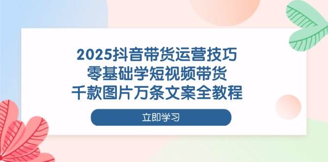 (4.15)2025抖音带货运营技巧，零基础学短视频带货，千款图片万条文案全教程