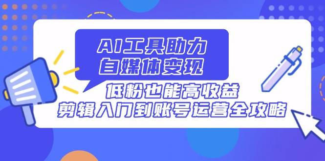 (4.16)AI工具助力自媒体变现，低粉也能高收益，剪辑入门到账号运营全攻略
